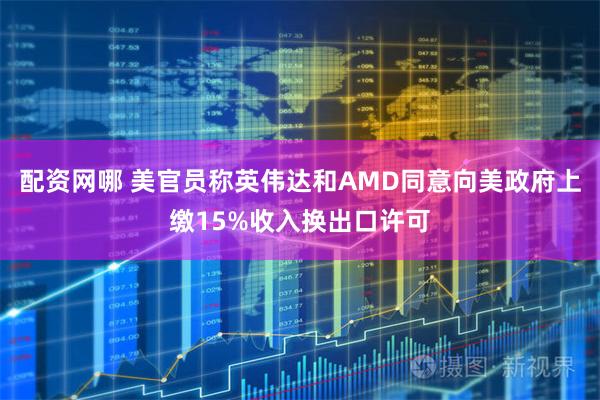 配资网哪 美官员称英伟达和AMD同意向美政府上缴15%收入换出口许可