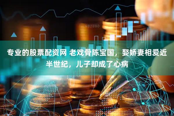 专业的股票配资网 老戏骨陈宝国，娶娇妻相爱近半世纪，儿子却成了心病